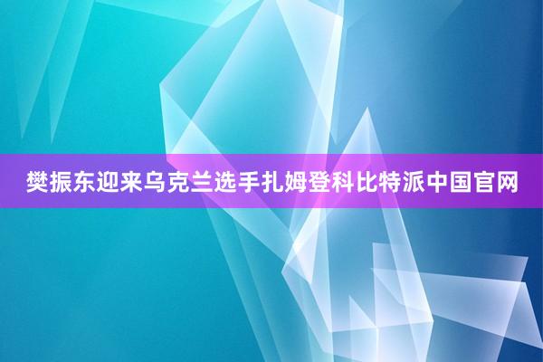 樊振东迎来乌克兰选手扎姆登科比特派中国官网