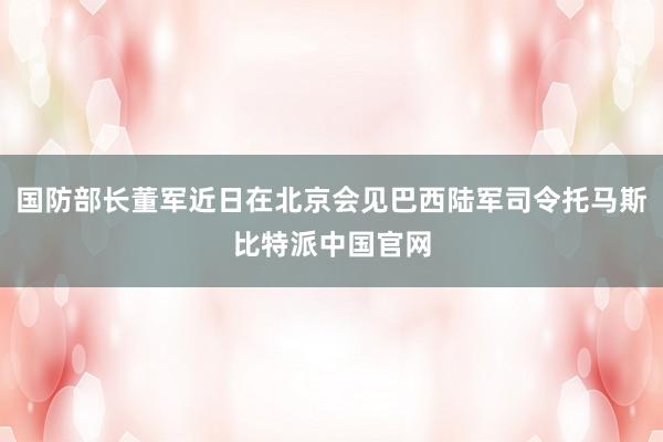 国防部长董军近日在北京会见巴西陆军司令托马斯比特派中国官网